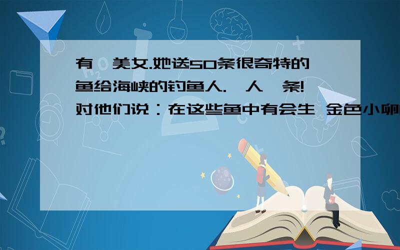 有一美女.她送50条很奇特的鱼给海峡的钓鱼人.一人一条!对他们说：在这些鱼中有会生 金色小卵的鱼.这些卵和钻石一样珍贵.等产出卵时她会来回收,和钻石一样的价格.但条件是只能去发现别