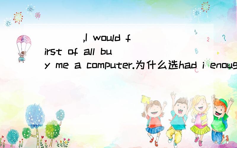 ___ ,I would first of all buy me a computer.为什么选had i enough money