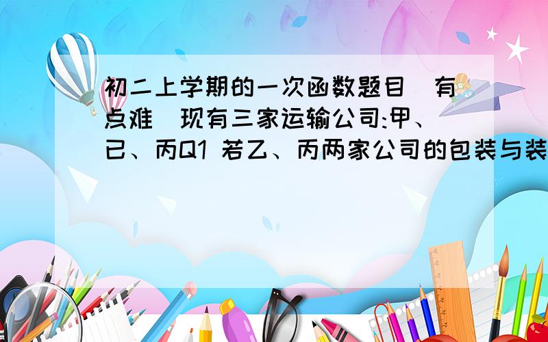 初二上学期的一次函数题目(有点难)现有三家运输公司:甲、已、丙Q1 若乙、丙两家公司的包装与装卸与运输的总和刚好是甲的两倍,求AB粮食的距离!Q2 若AB两地的距离为S,且这批水果的包装与