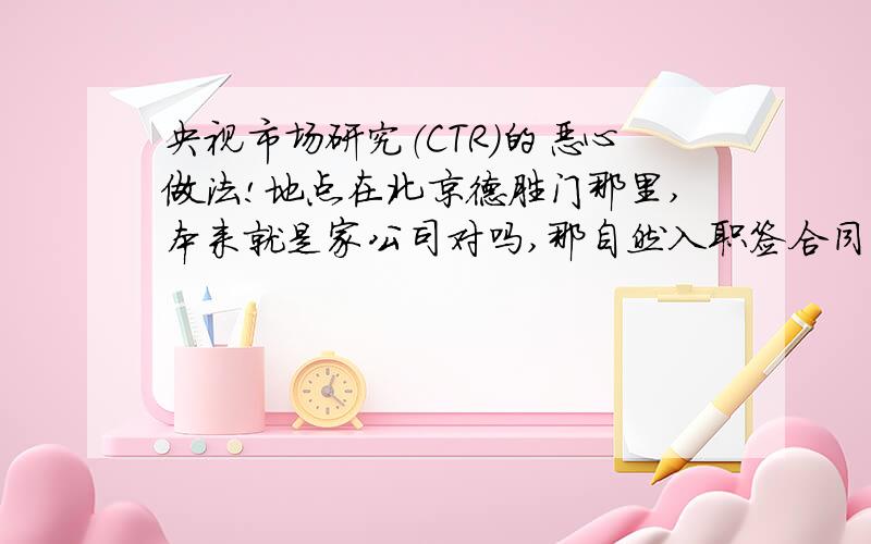 央视市场研究（CTR）的恶心做法!地点在北京德胜门那里,本来就是家公司对吗,那自然入职签合同应该就完事了,后来我发现很多东西我没有,于是经了解才知道里面编制不同,我晕!你又不是什么