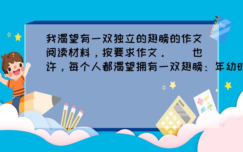 我渴望有一双独立的翅膀的作文阅读材料，按要求作文。　　也许，每个人都渴望拥有一双翅膀：年幼时，我们渴望拥有一双“独立”的翅膀，能挣脱父母无微不至的庇护；长大后，我们渴