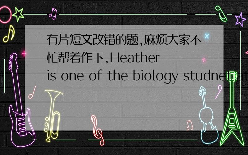 有片短文改错的题,麻烦大家不忙帮着作下,Heather is one of the biology studnet at the ________university.He is very busy and doesn't have many free ________time these days.Heather attend several classes and lecutres ________four days i