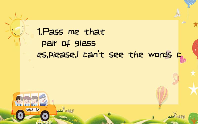 1.Pass me that pair of glasses,piease.I can't see the words c____.2.My mother is smart.My father is smart,too (改为同义句）____ _____ _____ ______ ______ ______ ______ ______.(八个空,比较级内容）