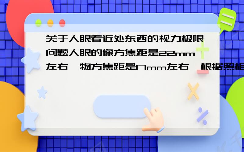 关于人眼看近处东西的视力极限问题人眼的像方焦距是22mm左右,物方焦距是17mm左右,根据照相机的原理视网膜到晶状体是1倍焦距,那相距最小可以是2倍焦距,由此看来人眼看近处的东西的视力