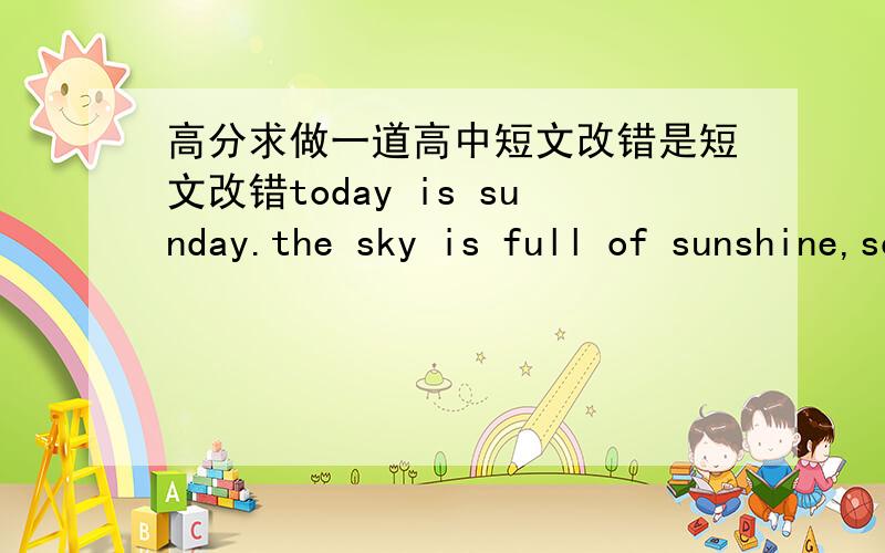 高分求做一道高中短文改错是短文改错today is sunday.the sky is full of sunshine,so does my life.at about 9 a.m.,i went to the bookstore with my friend,toby and kate ,where there were many books.i did not know which one to buy because t