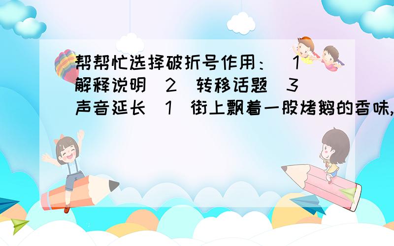 帮帮忙选择破折号作用：（1）解释说明（2）转移话题（3）声音延长（1）街上飘着一股烤鹅的香味,因为这是大年夜——她可忘不了这个.（2）这是一年的最后一天——大年夜.（3）那是一双