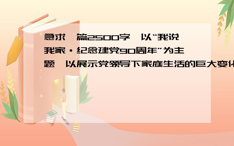 急求一篇2500字,以“我说我家·纪念建党90周年”为主题,以展示党领导下家庭生活的巨大变化为主线!