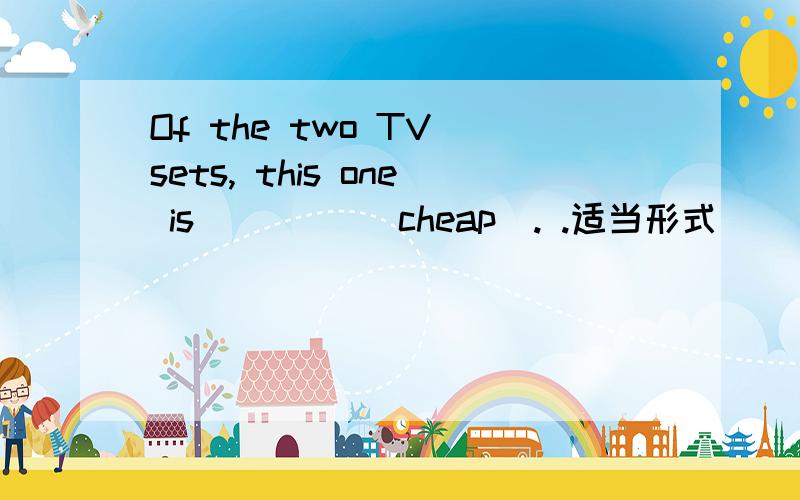 Of the two TV sets, this one is ____(cheap). .适当形式