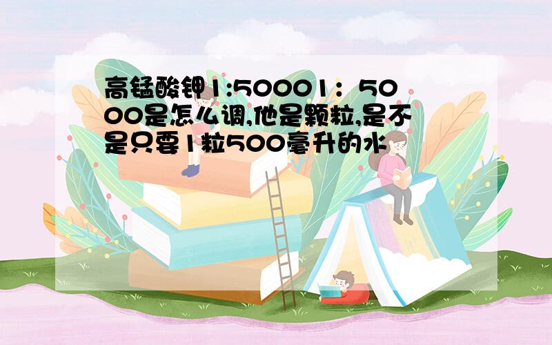 高锰酸钾1:50001：5000是怎么调,他是颗粒,是不是只要1粒500毫升的水