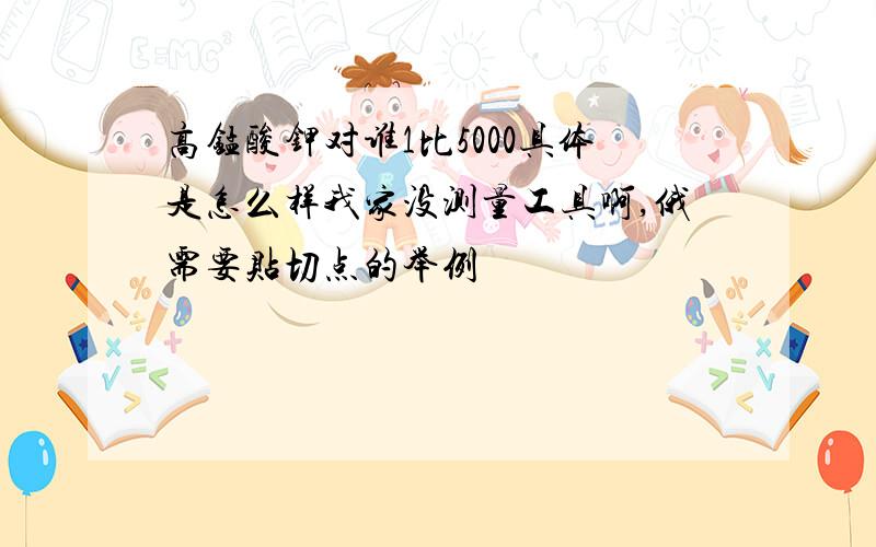 高锰酸钾对谁1比5000具体是怎么样我家没测量工具啊,俄需要贴切点的举例