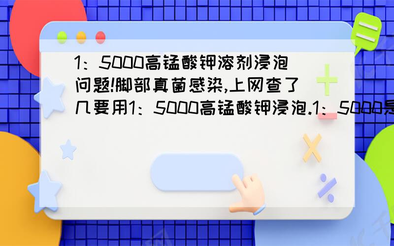 1：5000高锰酸钾溶剂浸泡问题!脚部真菌感染,上网查了几要用1：5000高锰酸钾浸泡.1：5000是怎么比例?1克PP粉放5000克水 还是5000毫升水?溶剂调成后是浅紫色 还是深紫色 ,比例浓度过高浸泡有什