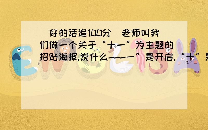 （好的话追100分）老师叫我们做一个关于“十一”为主题的招贴海报,说什么---一”是开启,“十”是完整,“十=一”意味着一个阶段的结束,更是另一个新阶段的开始“一”是传统,“十”是转