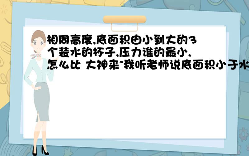 相同高度,底面积由小到大的3个装水的杯子,压力谁的最小,怎么比 大神来~我听老师说底面积小于水平面积时,压力小于底面浮力还是什么力,忘记了,谁来说说