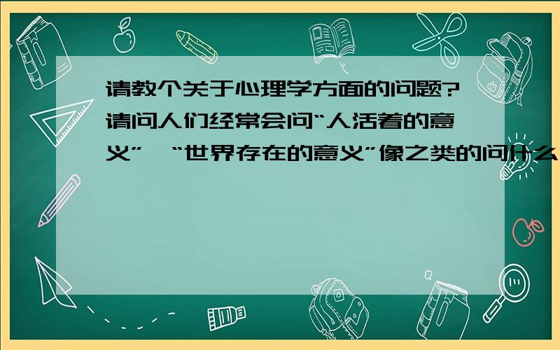 请教个关于心理学方面的问题?请问人们经常会问“人活着的意义”,“世界存在的意义”像之类的问什么什么的意义,这是一种什么心理活动呢?在心理学中是用什么术语来描述的?