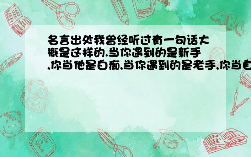 名言出处我曾经听过有一句话大概是这样的.当你遇到的是新手,你当他是白痴,当你遇到的是老手,你当自己是白痴.但是我不知道这句话的出处在哪里.有知道的朋友吗?