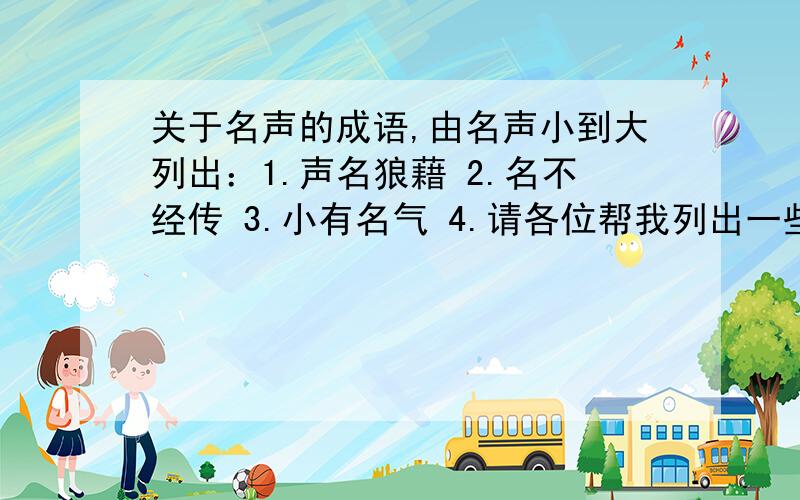 关于名声的成语,由名声小到大列出：1.声名狼藉 2.名不经传 3.小有名气 4.请各位帮我列出一些描述名声大小的成语,由小到大或由贬义到褒义,