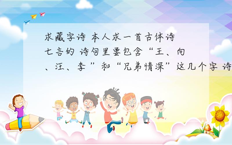 求藏字诗 本人求一首古体诗 七言的 诗句里要包含“王、向、汪、李 ”和“兄弟情深”这几个字 诗意最好是立志的 不强求 但是要能读通 不能乱凑字意 拜谢!那啥 有点看不懂