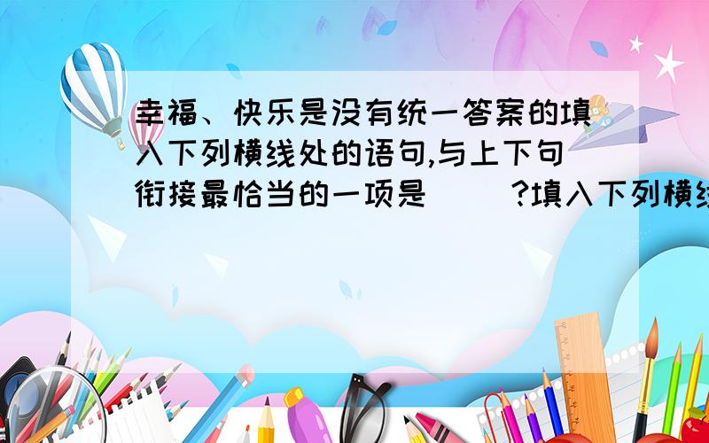 幸福、快乐是没有统一答案的填入下列横线处的语句,与上下句衔接最恰当的一项是（ ）?填入下列横线处的语句,与上下句衔接最恰当的一项是（ ）幸福、快乐是没有统一答案的.____,___. 每个