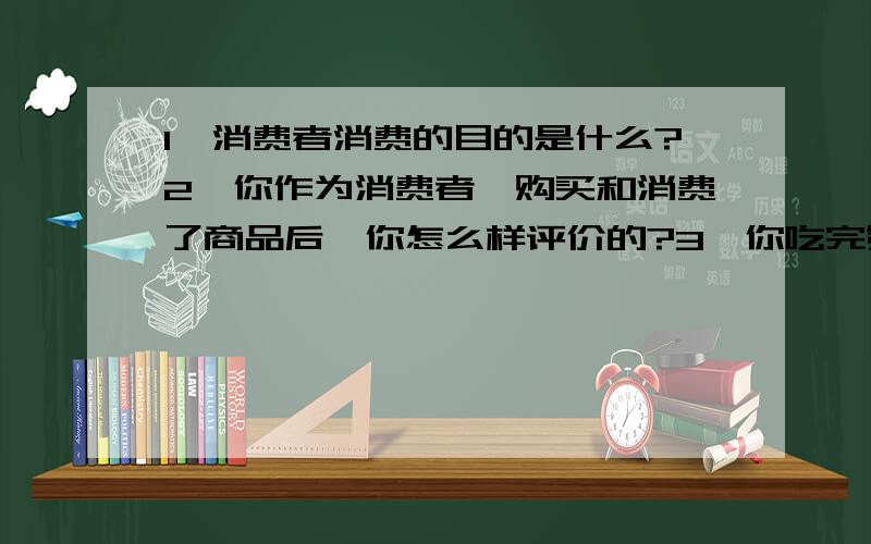 1、消费者消费的目的是什么?2、你作为消费者,购买和消费了商品后,你怎么样评价的?3、你吃完第一个馒头与吃完第二个馒头的心理感受?再吃第三个、第四个……呢?希望可以用专业术语回答