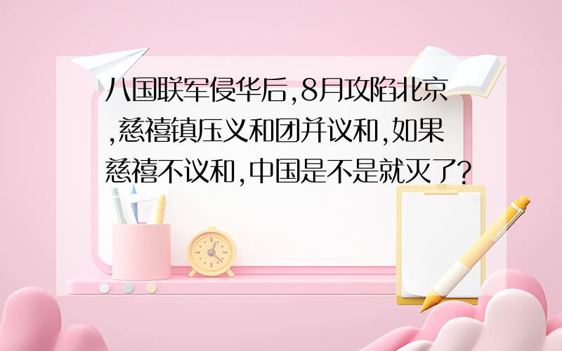 八国联军侵华后,8月攻陷北京,慈禧镇压义和团并议和,如果慈禧不议和,中国是不是就灭了?