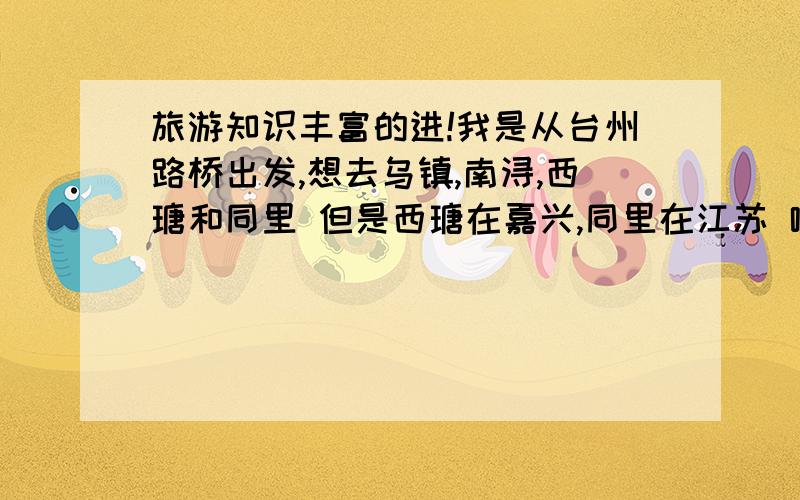 旅游知识丰富的进!我是从台州路桥出发,想去乌镇,南浔,西瑭和同里 但是西瑭在嘉兴,同里在江苏 哪为达人推荐个旅游线路,或者推荐个合适的江浙水乡路线!,分数不多但感谢真诚!