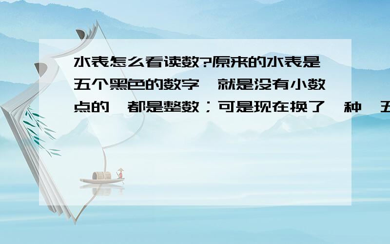 水表怎么看读数?原来的水表是五个黑色的数字,就是没有小数点的,都是整数；可是现在换了一种,五位数字,第五位数字是红色的,那么红色的是整数还是小数点啊?懂的来,因为如果搞错很麻烦