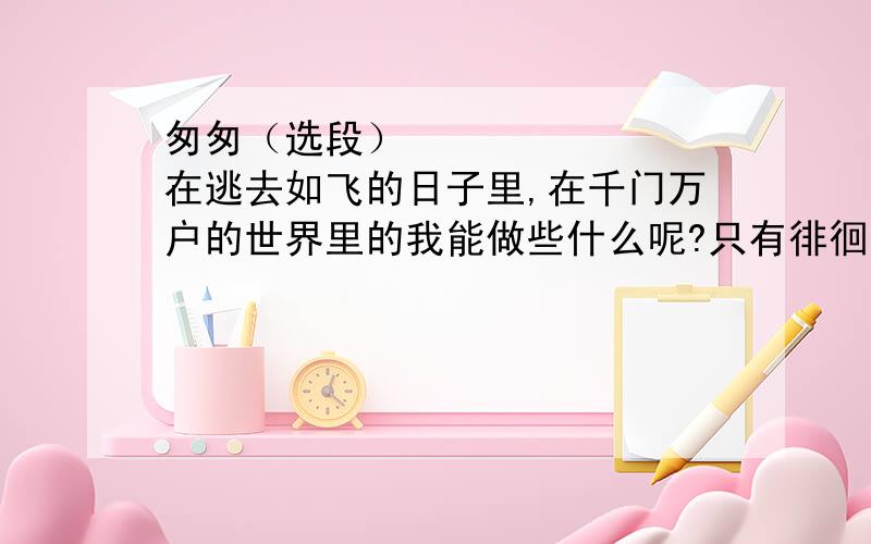 匆匆（选段）        在逃去如飞的日子里,在千门万户的世界里的我能做些什么呢?只有徘徊罢了,只有匆匆罢了；在八千多日的匆匆里,除徘徊外,又剩些什么呢?过去的日子如轻烟,被微风吹散了,