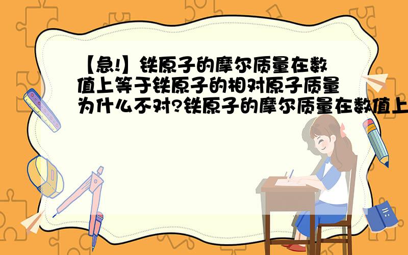 【急!】铁原子的摩尔质量在数值上等于铁原子的相对原子质量为什么不对?铁原子的摩尔质量在数值上等于铁原子的相对原子质量为什么不对?注意：是“铁原子”的摩尔质量在数值上等于“