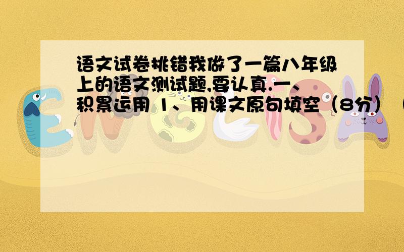 语文试卷挑错我做了一篇八年级上的语文测试题,要认真.一、积累运用 1、用课文原句填空（8分）（1）《陋室铭》中,作者以前贤自况的对偶句是：（斯是陋室,惟吾德馨）.（2）陶渊明在《桃