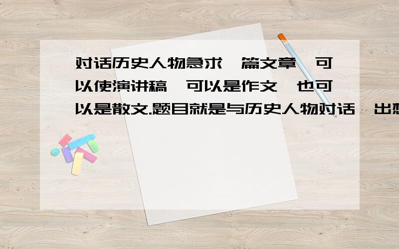 对话历史人物急求一篇文章,可以使演讲稿,可以是作文,也可以是散文.题目就是与历史人物对话,出想象作文,可自由发挥,诗歌什么的也可以（最好有两篇我加双倍分!