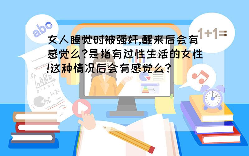 女人睡觉时被强奸,醒来后会有感觉么?是指有过性生活的女性!这种情况后会有感觉么?