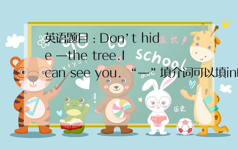 英语题目：Don’t hide ―the tree.I can see you. “―”填介词可以填in吗？