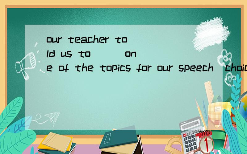 our teacher told us to __ one of the topics for our speech(choice)