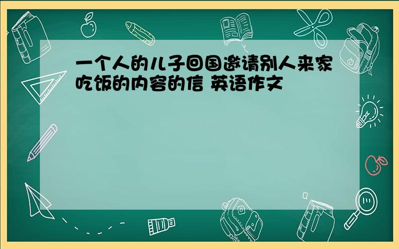 一个人的儿子回国邀请别人来家吃饭的内容的信 英语作文