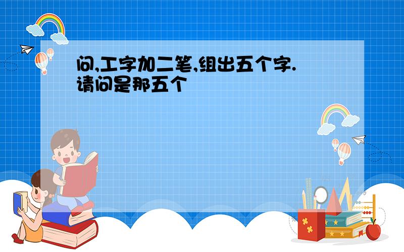 问,工字加二笔,组出五个字.请问是那五个