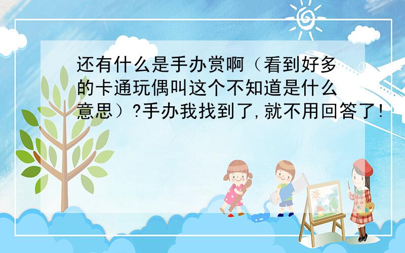 还有什么是手办赏啊（看到好多的卡通玩偶叫这个不知道是什么意思）?手办我找到了,就不用回答了!