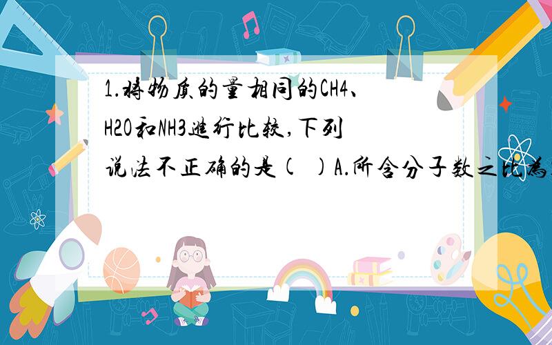 1．将物质的量相同的CH4、H2O和NH3进行比较,下列说法不正确的是( )A．所含分子数之比为1∶1∶1B．所含氢原子数之比为4∶2∶3C．摩尔质量之比为1∶1∶1D．质量之比为16∶18∶17