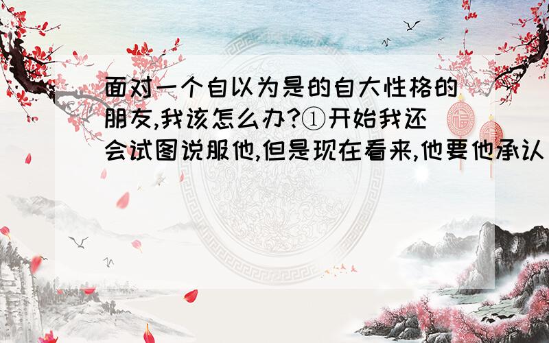 面对一个自以为是的自大性格的朋友,我该怎么办?①开始我还会试图说服他,但是现在看来,他要他承认自己错了,真是很难.我说,我不和你辩论了,因为任何事情都是矛盾的,在讨论下去都是哲学