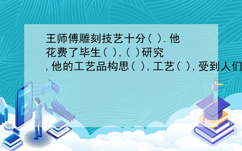 王师傅雕刻技艺十分( ).他花费了毕生( ),( )研究,他的工艺品构思( ),工艺( ),受到人们的称赞.亲们,以上的题目括号中用“精”字组成词来填,