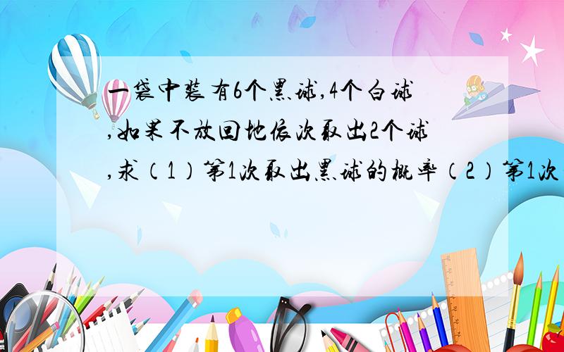 一袋中装有6个黑球,4个白球,如果不放回地依次取出2个球,求（1）第1次取出黑球的概率（2）第1次和第2次取到黑球的概率（3）在第1次取到黑球的条件下,第2次取到黑球的概率