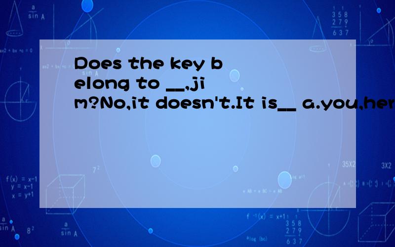 Does the key belong to __,jim?No,it doesn't.It is__ a.you,her B.your,hersC.you,hers D.your,her