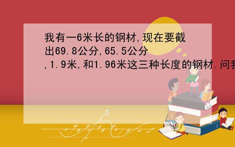 我有一6米长的钢材,现在要截出69.8公分,65.5公分,1.9米,和1.96米这三种长度的钢材.问我怎么做才可以让材料做到最省?尽量不要浪费材料