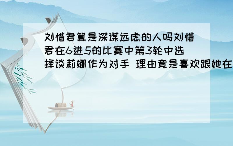 刘惜君算是深谋远虑的人吗刘惜君在6进5的比赛中第3轮中选择谈莉娜作为对手 理由竟是喜欢跟她在一起 不免让人疑惑 如果真是这样 为什么不在第一轮中就选择她作为队友 你们怎么看呢