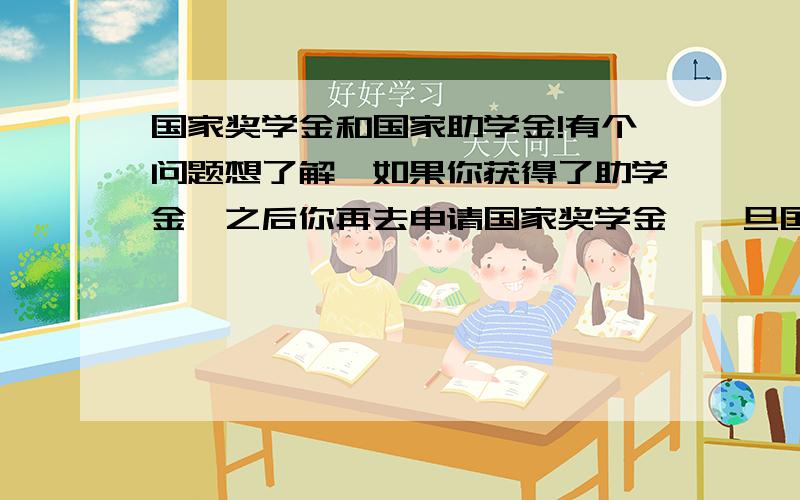 国家奖学金和国家助学金!有个问题想了解,如果你获得了助学金,之后你再去申请国家奖学金,一旦国家奖学金申请成功了,那是不是这两个都一起拿?就是8000+3000(假设乙等)=11000,是这样算的吗?还