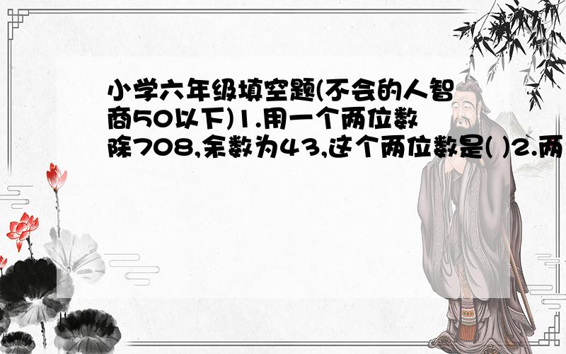 小学六年级填空题(不会的人智商50以下)1.用一个两位数除708,余数为43,这个两位数是( )2.两个质数的和是99,这两个质数是()和()3.三个数的和等于235,甲数比乙数多80,丙数闭甲数少90.这三个数的最