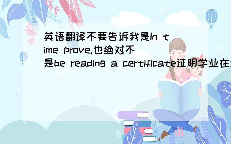 英语翻译不要告诉我是In time prove,也绝对不是be reading a certificate证明学业在读的在读证明!