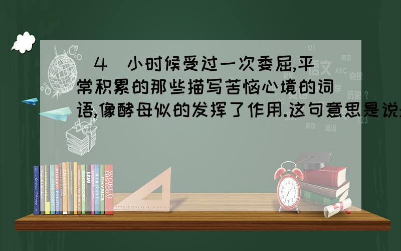 (4)小时候受过一次委屈,平常积累的那些描写苦恼心境的词语,像酵母似的发挥了作用.这句意思是说:(4)小时候受过一次委屈,平常积累的那些描写苦恼心境的词语,像酵母似的发挥了作用.这句意