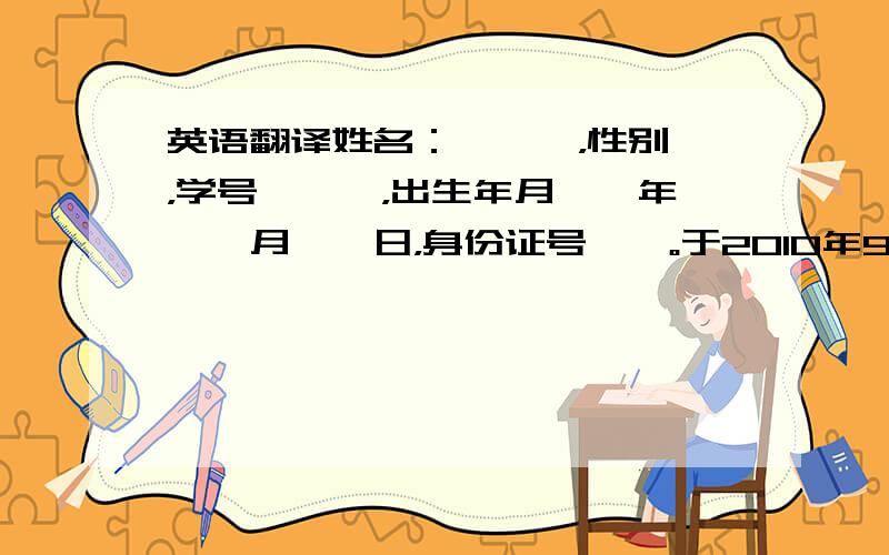 英语翻译姓名：＊＊＊，性别＊，学号＊＊＊，出生年月＊＊年＊＊月＊＊日，身份证号＊＊。于2010年9月，经全国普通高等学校入学考试录取，进入我校会计系注册会计师专业学习，学制4