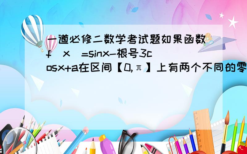 一道必修二数学考试题如果函数f(x)=sinx-根号3cosx+a在区间【0,π】上有两个不同的零点,则a的取值范围是多少?填空题 -2