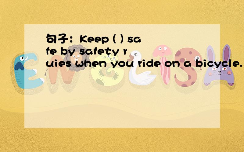 句子：Keep ( ) safe by safety ruies when you ride on a bicycle.